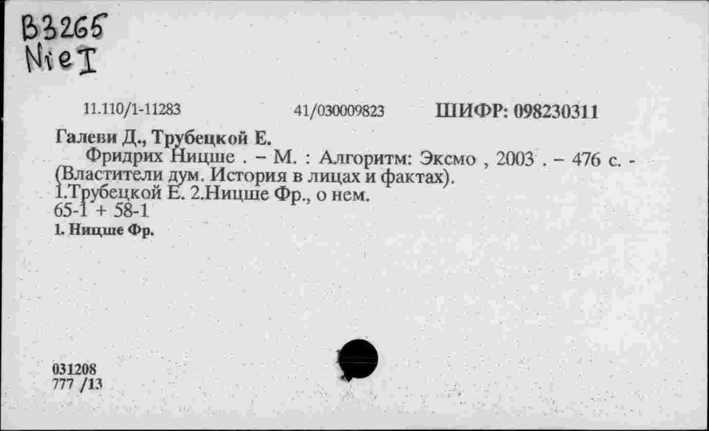 ﻿&32.65’
11.110/1-11283	41/030009823 ШИФР: 098230311
Галеви Д., Трубецкой Е.
Фридрих Ницше . - М. : Алгоритм: Эксмо , 2003 . - 476 с. -(Властители дум. История в лицах и фактах).
1 .Трубецкой Е. 2.Ницше Фр., о нем.
65-1 + 58-1
1. Ницше Фр.
031208
777 /13